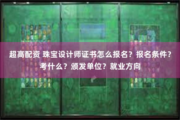 超高配资 珠宝设计师证书怎么报名？报名条件？考什么？颁发单位？就业方向