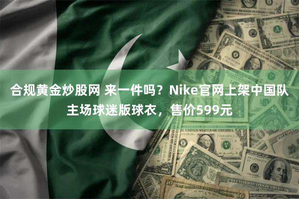 合规黄金炒股网 来一件吗？Nike官网上架中国队主场球迷版球衣，售价599元