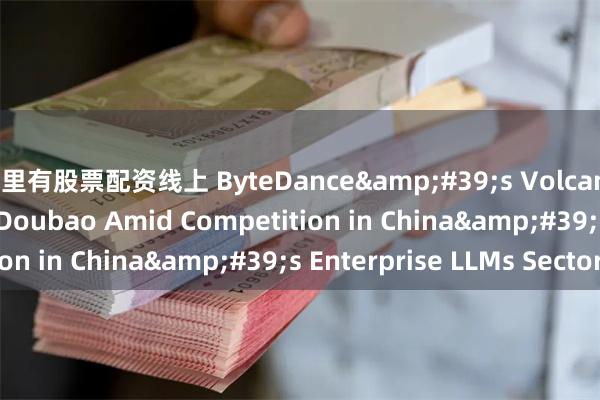 哪里有股票配资线上 ByteDance&#39;s Volcano Engine Lauches Doubao Amid Competition in China&#39;s Enterprise LLMs Sector