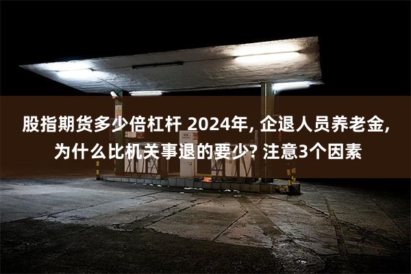 股指期货多少倍杠杆 2024年, 企退人员养老金, 为什么比机关事退的要少? 注意3个因素