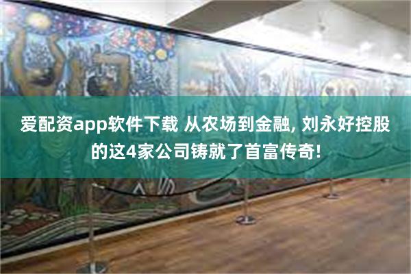 爱配资app软件下载 从农场到金融, 刘永好控股的这4家公司铸就了首富传奇!