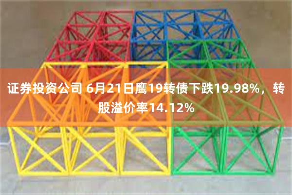 证券投资公司 6月21日鹰19转债下跌19.98%，转股溢价率14.12%