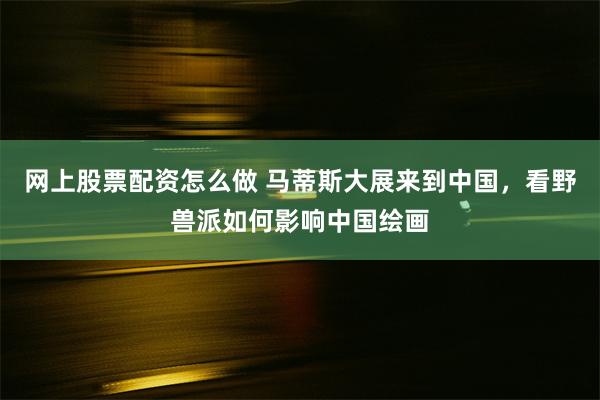 网上股票配资怎么做 马蒂斯大展来到中国，看野兽派如何影响中国绘画