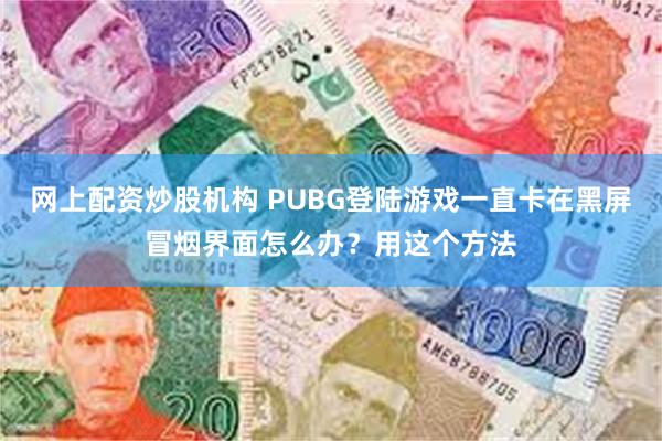 网上配资炒股机构 PUBG登陆游戏一直卡在黑屏冒烟界面怎么办？用这个方法