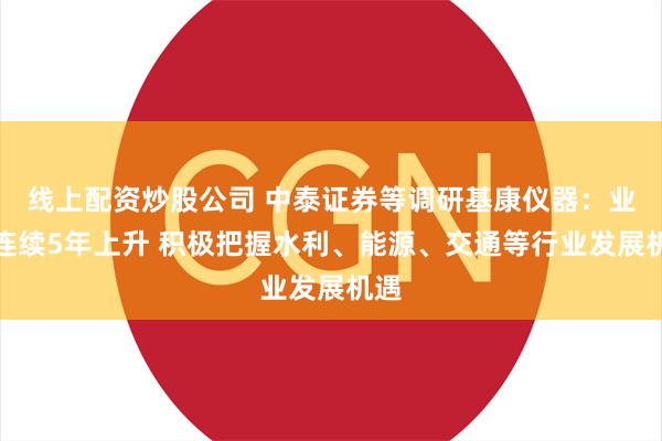 线上配资炒股公司 中泰证券等调研基康仪器：业绩连续5年上升 积极把握水利、能源、交通等行业发展机遇