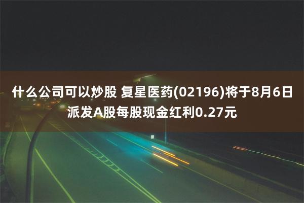 什么公司可以炒股 复星医药(02196)将于8月6日派发A股每股现金红利0.27元