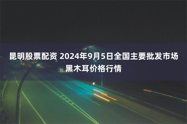 昆明股票配资 2024年9月5日全国主要批发市场黑木耳价格行情